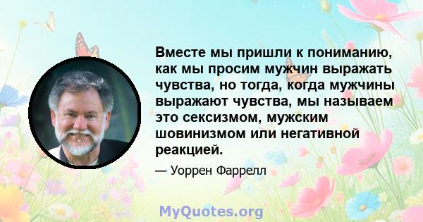 Вместе мы пришли к пониманию, как мы просим мужчин выражать чувства, но тогда, когда мужчины выражают чувства, мы называем это сексизмом, мужским шовинизмом или негативной реакцией.