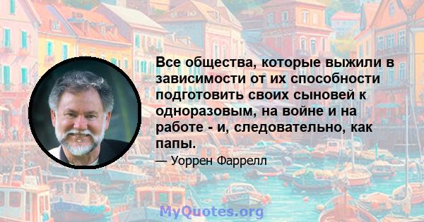 Все общества, которые выжили в зависимости от их способности подготовить своих сыновей к одноразовым, на войне и на работе - и, следовательно, как папы.