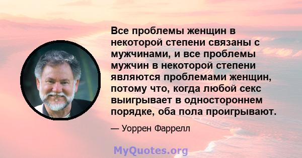 Все проблемы женщин в некоторой степени связаны с мужчинами, и все проблемы мужчин в некоторой степени являются проблемами женщин, потому что, когда любой секс выигрывает в одностороннем порядке, оба пола проигрывают.