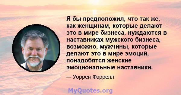 Я бы предположил, что так же, как женщинам, которые делают это в мире бизнеса, нуждаются в наставниках мужского бизнеса, возможно, мужчины, которые делают это в мире эмоций, понадобятся женские эмоциональные наставники.