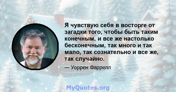 Я чувствую себя в восторге от загадки того, чтобы быть таким конечным, и все же настолько бесконечным, так много и так мало, так сознательно и все же, так случайно.