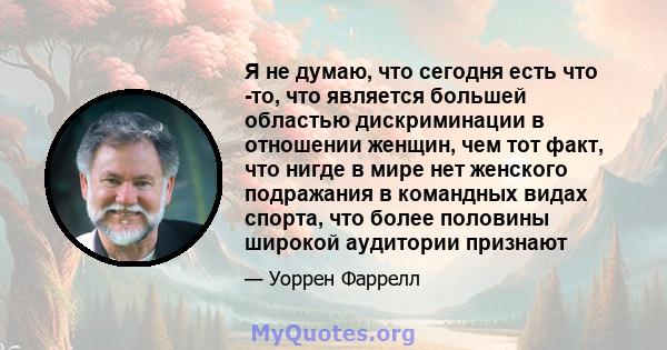 Я не думаю, что сегодня есть что -то, что является большей областью дискриминации в отношении женщин, чем тот факт, что нигде в мире нет женского подражания в командных видах спорта, что более половины широкой аудитории 