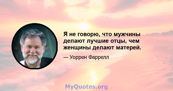 Я не говорю, что мужчины делают лучшие отцы, чем женщины делают матерей.