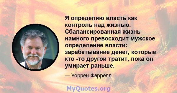 Я определяю власть как контроль над жизнью. Сбалансированная жизнь намного превосходит мужское определение власти: зарабатывание денег, которые кто -то другой тратит, пока он умирает раньше.