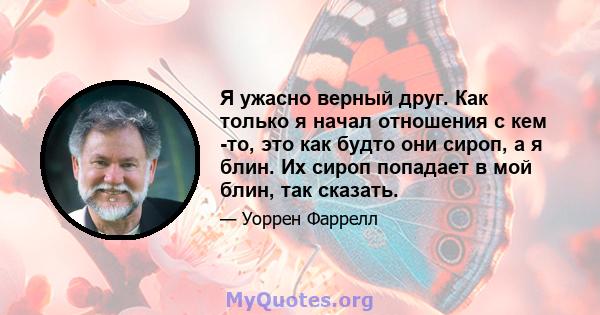 Я ужасно верный друг. Как только я начал отношения с кем -то, это как будто они сироп, а я блин. Их сироп попадает в мой блин, так сказать.