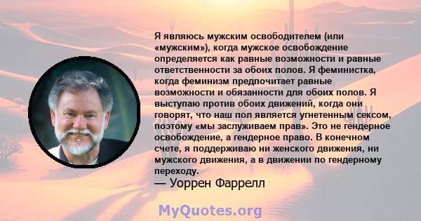 Я являюсь мужским освободителем (или «мужским»), когда мужское освобождение определяется как равные возможности и равные ответственности за обоих полов. Я феминистка, когда феминизм предпочитает равные возможности и