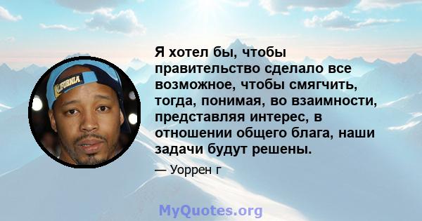 Я хотел бы, чтобы правительство сделало все возможное, чтобы смягчить, тогда, понимая, во взаимности, представляя интерес, в отношении общего блага, наши задачи будут решены.