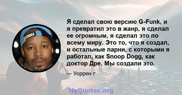 Я сделал свою версию G-Funk, и я превратил это в жанр, я сделал ее огромным, я сделал это по всему миру. Это то, что я создал, и остальные парни, с которыми я работал, как Snoop Dogg, как доктор Дре. Мы создали это.