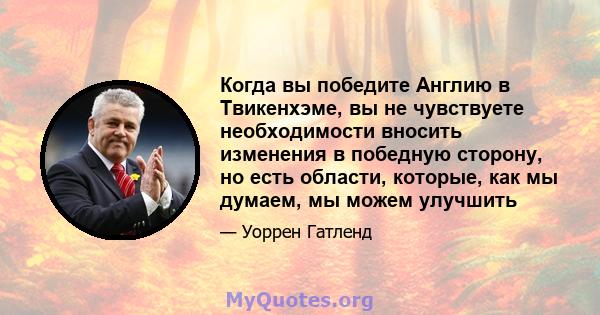 Когда вы победите Англию в Твикенхэме, вы не чувствуете необходимости вносить изменения в победную сторону, но есть области, которые, как мы думаем, мы можем улучшить