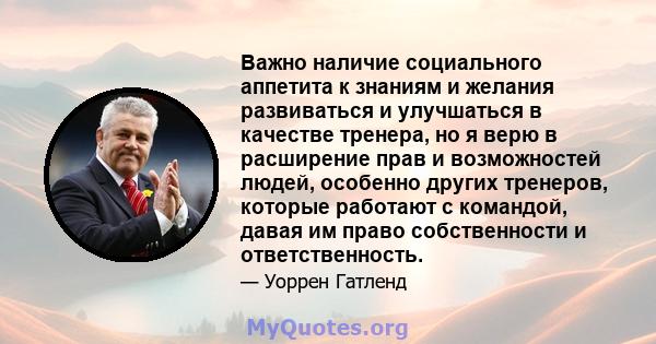 Важно наличие социального аппетита к знаниям и желания развиваться и улучшаться в качестве тренера, но я верю в расширение прав и возможностей людей, особенно других тренеров, которые работают с командой, давая им право 