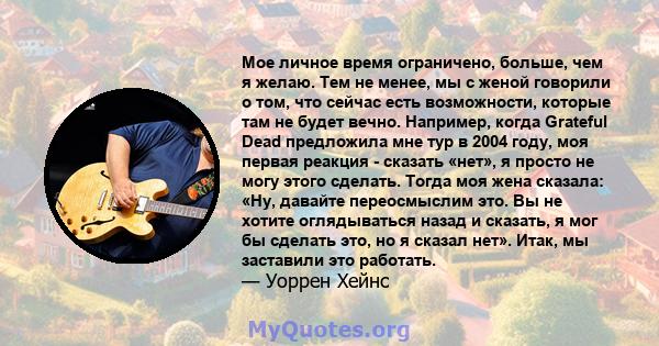 Мое личное время ограничено, больше, чем я желаю. Тем не менее, мы с женой говорили о том, что сейчас есть возможности, которые там не будет вечно. Например, когда Grateful Dead предложила мне тур в 2004 году, моя