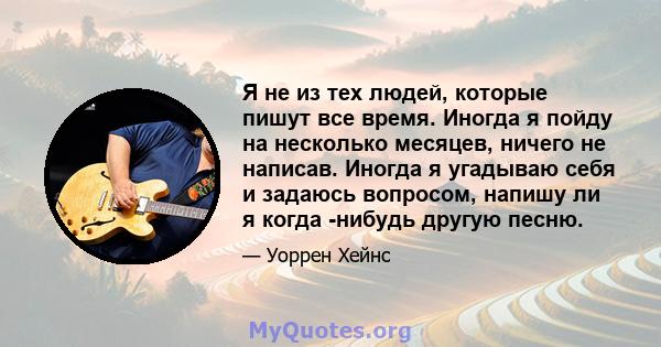 Я не из тех людей, которые пишут все время. Иногда я пойду на несколько месяцев, ничего не написав. Иногда я угадываю себя и задаюсь вопросом, напишу ли я когда -нибудь другую песню.