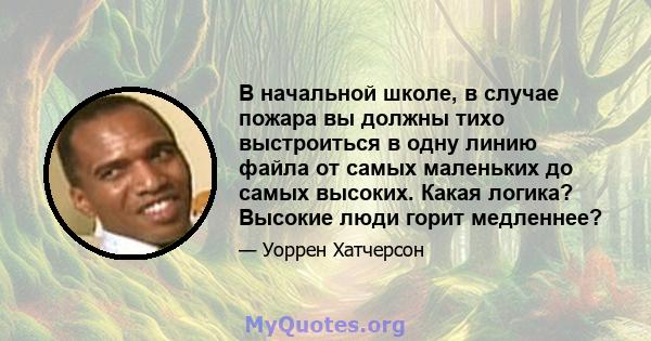 В начальной школе, в случае пожара вы должны тихо выстроиться в одну линию файла от самых маленьких до самых высоких. Какая логика? Высокие люди горит медленнее?