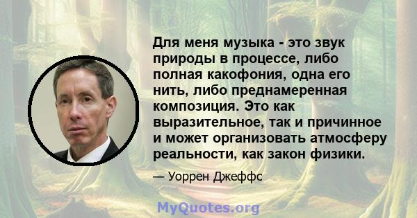 Для меня музыка - это звук природы в процессе, либо полная какофония, одна его нить, либо преднамеренная композиция. Это как выразительное, так и причинное и может организовать атмосферу реальности, как закон физики.