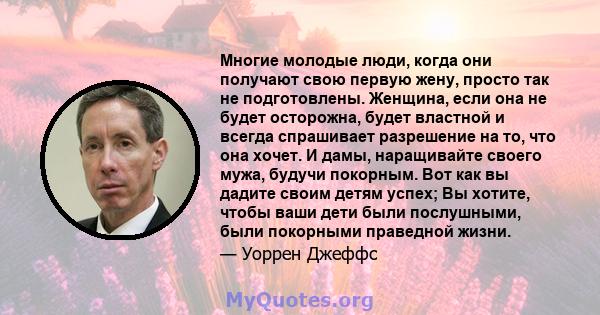 Многие молодые люди, когда они получают свою первую жену, просто так не подготовлены. Женщина, если она не будет осторожна, будет властной и всегда спрашивает разрешение на то, что она хочет. И дамы, наращивайте своего