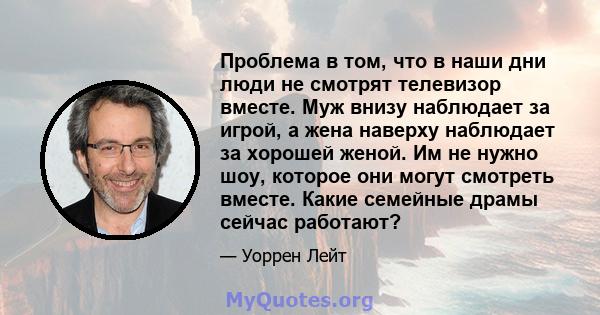 Проблема в том, что в наши дни люди не смотрят телевизор вместе. Муж внизу наблюдает за игрой, а жена наверху наблюдает за хорошей женой. Им не нужно шоу, которое они могут смотреть вместе. Какие семейные драмы сейчас