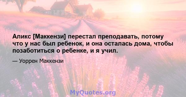 Аликс [Маккензи] перестал преподавать, потому что у нас был ребенок, и она осталась дома, чтобы позаботиться о ребенке, и я учил.