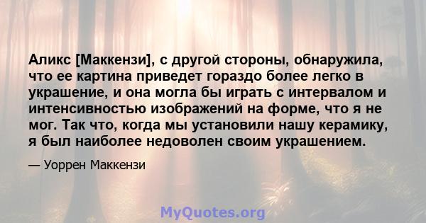 Аликс [Маккензи], с другой стороны, обнаружила, что ее картина приведет гораздо более легко в украшение, и она могла бы играть с интервалом и интенсивностью изображений на форме, что я не мог. Так что, когда мы