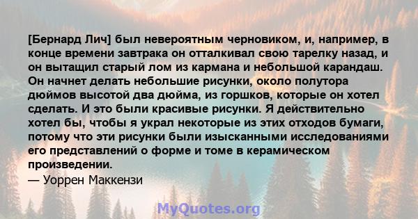 [Бернард Лич] был невероятным черновиком, и, например, в конце времени завтрака он отталкивал свою тарелку назад, и он вытащил старый лом из кармана и небольшой карандаш. Он начнет делать небольшие рисунки, около