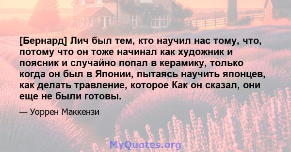 [Бернард] Лич был тем, кто научил нас тому, что, потому что он тоже начинал как художник и поясник и случайно попал в керамику, только когда он был в Японии, пытаясь научить японцев, как делать травление, которое Как он 