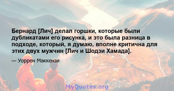 Бернард [Лич] делал горшки, которые были дубликатами его рисунка, и это была разница в подходе, который, я думаю, вполне критична для этих двух мужчин [Лич и Шодзи Хамада].