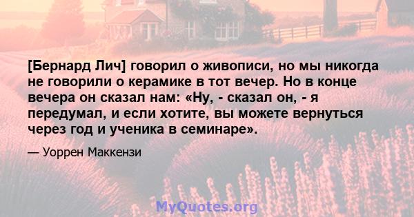 [Бернард Лич] говорил о живописи, но мы никогда не говорили о керамике в тот вечер. Но в конце вечера он сказал нам: «Ну, - сказал он, - я передумал, и если хотите, вы можете вернуться через год и ученика в семинаре».