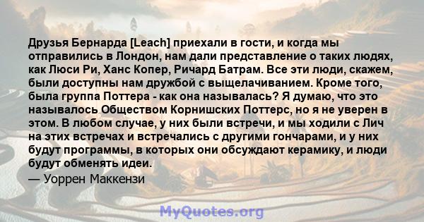 Друзья Бернарда [Leach] приехали в гости, и когда мы отправились в Лондон, нам дали представление о таких людях, как Люси Ри, Ханс Копер, Ричард Батрам. Все эти люди, скажем, были доступны нам дружбой с выщелачиванием.