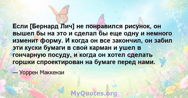 Если [Бернард Лич] не понравился рисунок, он вышел бы на это и сделал бы еще одну и немного изменит форму. И когда он все закончил, он забил эти куски бумаги в свой карман и ушел в гончарную посуду, и когда он хотел