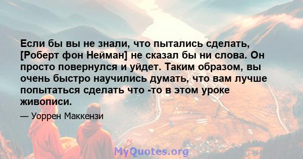 Если бы вы не знали, что пытались сделать, [Роберт фон Нейман] не сказал бы ни слова. Он просто повернулся и уйдет. Таким образом, вы очень быстро научились думать, что вам лучше попытаться сделать что -то в этом уроке