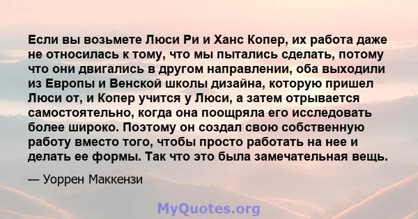 Если вы возьмете Люси Ри и Ханс Копер, их работа даже не относилась к тому, что мы пытались сделать, потому что они двигались в другом направлении, оба выходили из Европы и Венской школы дизайна, которую пришел Люси от, 