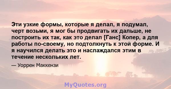 Эти узкие формы, которые я делал, я подумал, черт возьми, я мог бы продвигать их дальше, не построить их так, как это делал [Ганс] Копер, а для работы по-своему, но подтолкнуть к этой форме. И я научился делать это и