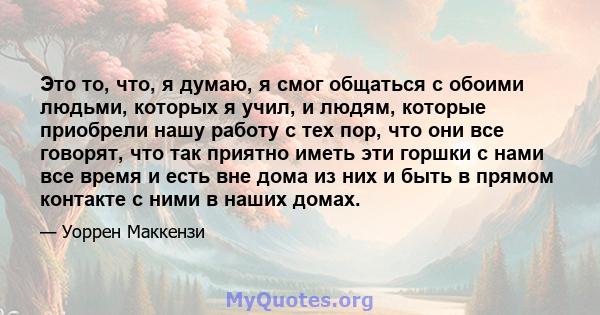 Это то, что, я думаю, я смог общаться с обоими людьми, которых я учил, и людям, которые приобрели нашу работу с тех пор, что они все говорят, что так приятно иметь эти горшки с нами все время и есть вне дома из них и