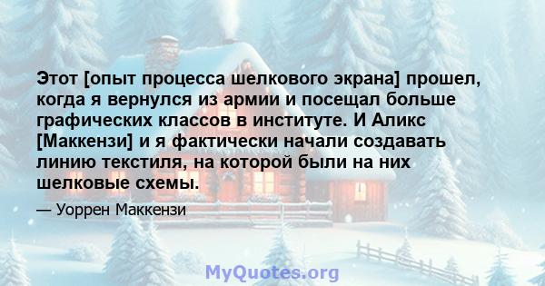 Этот [опыт процесса шелкового экрана] прошел, когда я вернулся из армии и посещал больше графических классов в институте. И Аликс [Маккензи] и я фактически начали создавать линию текстиля, на которой были на них