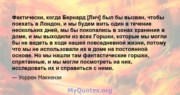 Фактически, когда Бернард [Лич] был бы вызван, чтобы поехать в Лондон, и мы будем жить один в течение нескольких дней, мы бы покопались в зонах хранения в доме, и мы выходили из всех Горшки, которые мы могли бы не