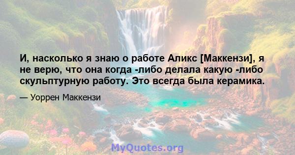 И, насколько я знаю о работе Аликс [Маккензи], я не верю, что она когда -либо делала какую -либо скульптурную работу. Это всегда была керамика.