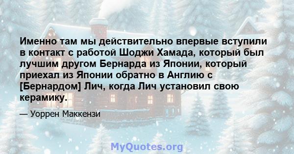 Именно там мы действительно впервые вступили в контакт с работой Шоджи Хамада, который был лучшим другом Бернарда из Японии, который приехал из Японии обратно в Англию с [Бернардом] Лич, когда Лич установил свою