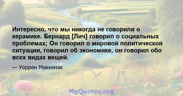 Интересно, что мы никогда не говорили о керамике. Бернард [Лич] говорил о социальных проблемах; Он говорил о мировой политической ситуации, говорил об экономике, он говорил обо всех видах вещей.