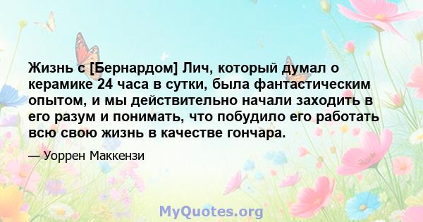 Жизнь с [Бернардом] Лич, который думал о керамике 24 часа в сутки, была фантастическим опытом, и мы действительно начали заходить в его разум и понимать, что побудило его работать всю свою жизнь в качестве гончара.