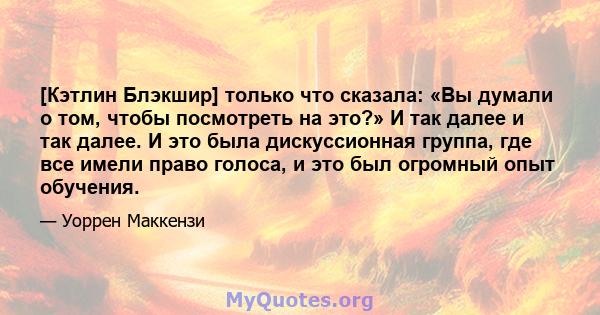 [Кэтлин Блэкшир] только что сказала: «Вы думали о том, чтобы посмотреть на это?» И так далее и так далее. И это была дискуссионная группа, где все имели право голоса, и это был огромный опыт обучения.