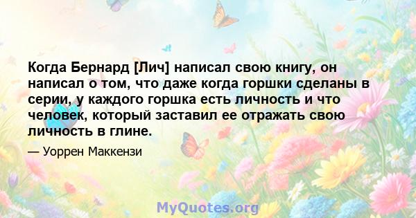 Когда Бернард [Лич] написал свою книгу, он написал о том, что даже когда горшки сделаны в серии, у каждого горшка есть личность и что человек, который заставил ее отражать свою личность в глине.