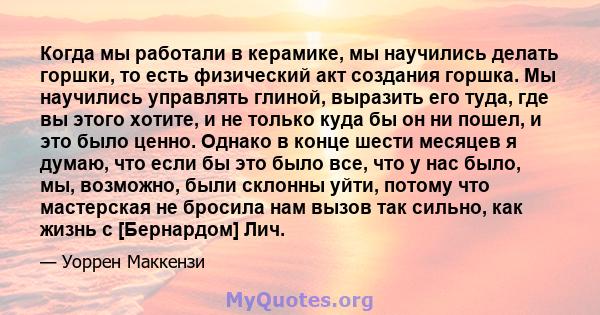 Когда мы работали в керамике, мы научились делать горшки, то есть физический акт создания горшка. Мы научились управлять глиной, выразить его туда, где вы этого хотите, и не только куда бы он ни пошел, и это было ценно. 