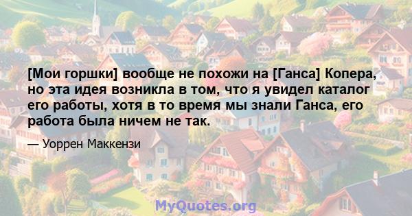 [Мои горшки] вообще не похожи на [Ганса] Копера, но эта идея возникла в том, что я увидел каталог его работы, хотя в то время мы знали Ганса, его работа была ничем не так.