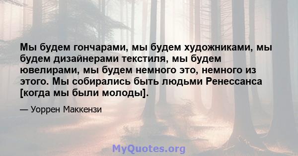 Мы будем гончарами, мы будем художниками, мы будем дизайнерами текстиля, мы будем ювелирами, мы будем немного это, немного из этого. Мы собирались быть людьми Ренессанса [когда мы были молоды].