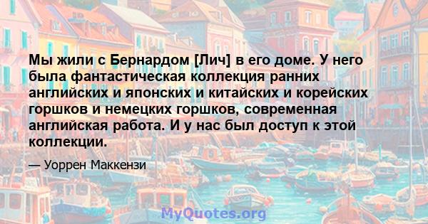 Мы жили с Бернардом [Лич] в его доме. У него была фантастическая коллекция ранних английских и японских и китайских и корейских горшков и немецких горшков, современная английская работа. И у нас был доступ к этой