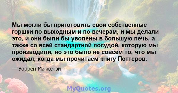 Мы могли бы приготовить свои собственные горшки по выходным и по вечерам, и мы делали это, и они были бы уволены в большую печь, а также со всей стандартной посудой, которую мы производили, но это было не совсем то, что 