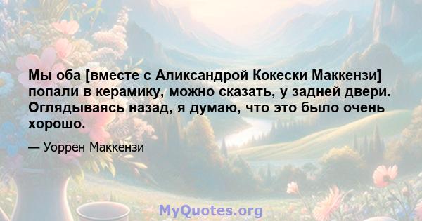 Мы оба [вместе с Аликсандрой Кокески Маккензи] попали в керамику, можно сказать, у задней двери. Оглядываясь назад, я думаю, что это было очень хорошо.