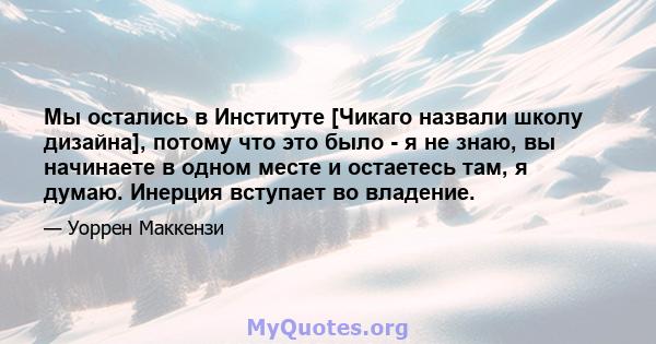 Мы остались в Институте [Чикаго назвали школу дизайна], потому что это было - я не знаю, вы начинаете в одном месте и остаетесь там, я думаю. Инерция вступает во владение.