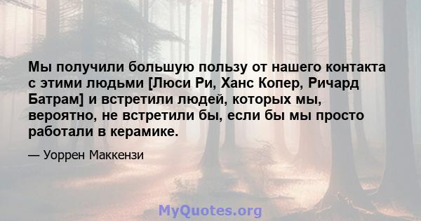 Мы получили большую пользу от нашего контакта с этими людьми [Люси Ри, Ханс Копер, Ричард Батрам] и встретили людей, которых мы, вероятно, не встретили бы, если бы мы просто работали в керамике.