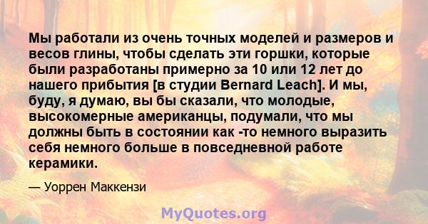 Мы работали из очень точных моделей и размеров и весов глины, чтобы сделать эти горшки, которые были разработаны примерно за 10 или 12 лет до нашего прибытия [в студии Bernard Leach]. И мы, буду, я думаю, вы бы сказали, 