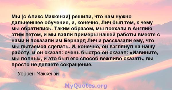 Мы [с Аликс Маккензи] решили, что нам нужно дальнейшее обучение, и, конечно, Лич был тем, к чему мы обратились. Таким образом, мы поехали в Англию этим летом, и мы взяли примеры нашей работы вместе с нами и показали им